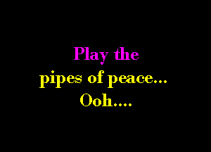 Play the

pipes of peace...

0011....
