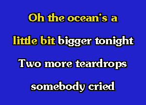 Oh the ocean's a
little bit bigger tonight
Two more teardrops

somebody cried