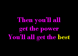 Then you'll all

get the power
You'll all get the best