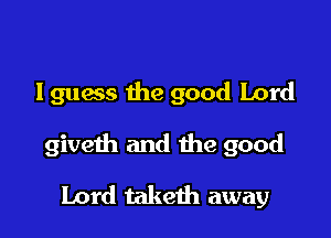 lguess the good Lord

giveth and the good

Lord taketh away