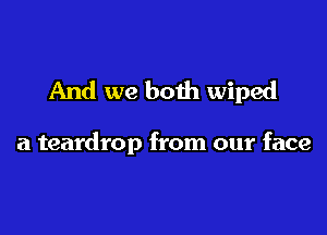 And we both wiped

a teardrop from our face