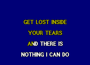 GET LOST INSIDE

YOUR TEARS
AND THERE IS
NOTHING I CAN DO