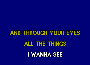 AND THROUGH YOUR EYES
ALL THE THINGS
I WANNA SEE