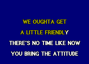 WE OUGHTA GET

A LITTLE FRIENDLY
THERE'S N0 TIME LIKE NOW
YOU BRING THE ATTITUDE