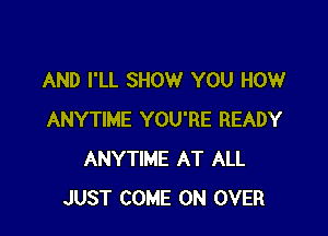 AND I'LL SHOW YOU HOW

ANYTIME YOU'RE READY
ANYTIME AT ALL
JUST COME ON OVER