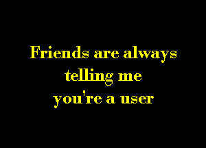 F riends are always

telling me

you're a user