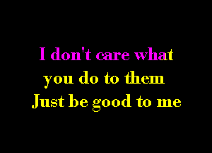 I don't care What

you do to them

Just be good to me