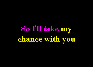 So I'll take my

chance With you