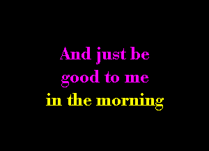 And just be

good to me
in the morning