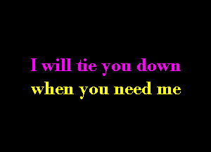 I will tie you down
When you need me