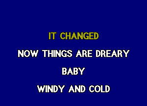 IT CHANGED

NOW THINGS ARE DREARY
BABY
WINDY AND COLD