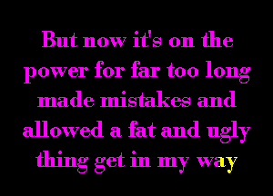 But now it's 011 the
power for far too long
made mistakes and
allowed a fat and ugly
thing get in my way