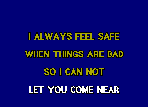 I ALWAYS FEEL SAFE

WHEN THINGS ARE BAD
SO I CAN NOT
LET YOU COME NEAR