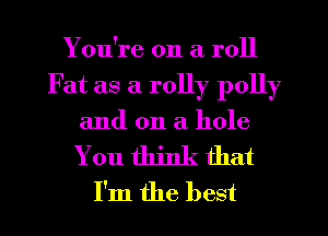 You're on a roll
Fat as a rolly polly

and on a hole

You think that
I'm the best
