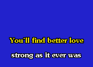 You'll find better love

strong as it ever was
