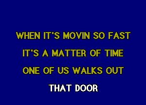 WHEN IT'S MOVIN SO FAST

IT'S A MATTER OF TIME
ONE OF US WALKS OUT
THAT DOOR