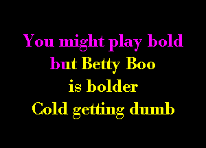 You might play bold
but Betty Boo
is bolder
Cold getting dumb