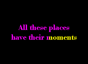 All these places

have their moments