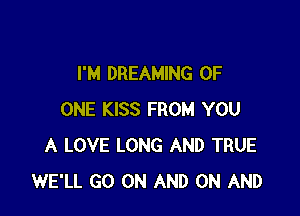 I'M DREAMING OF

ONE KISS FROM YOU
A LOVE LONG AND TRUE
WE'LL GO ON AND ON AND