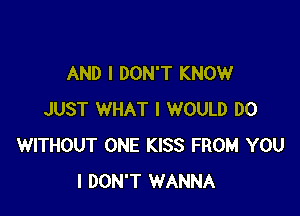 AND I DON'T KNOW

JUST WHAT I WOULD D0
WITHOUT ONE KISS FROM YOU
I DON'T WANNA