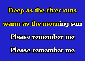 Deep as the river runs
warm as the morning sun
Please remember me

Please remember me