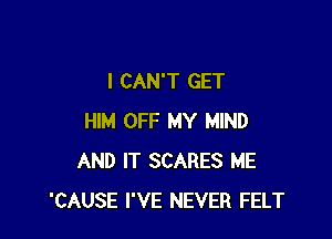 I CAN'T GET

HIM OFF MY MIND
AND IT SCARES ME
'CAUSE I'VE NEVER FELT