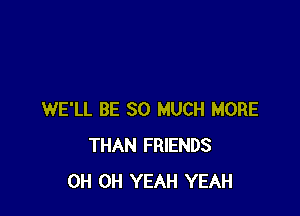 WE'LL BE SO MUCH MORE
THAN FRIENDS
0H OH YEAH YEAH