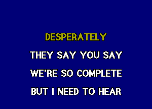 DESPERATELY

THEY SAY YOU SAY
WE'RE SO COMPLETE
BUT I NEED TO HEAR