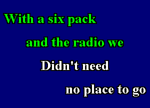 With a six pack

and the radio we
Didn't need

no place to go