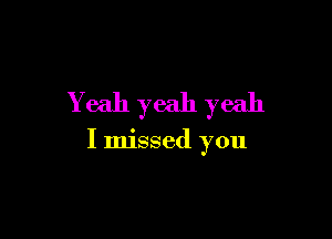Yeah yeah yeah

I missed you