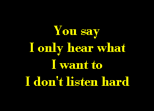 You say

I only hear what
I want to

I don't listen hard

I