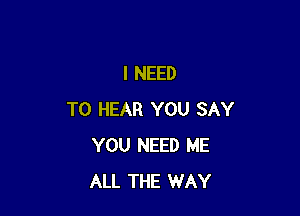 I NEED

TO HEAR YOU SAY
YOU NEED ME
ALL THE WAY