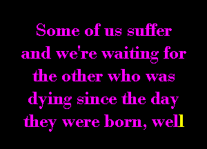 Some of us suHer
and we're waiting for
the other Who was
dying Since the day

they were born, well