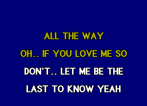 ALL THE WAY

0H.. IF YOU LOVE ME SO
DON'T.. LET ME BE THE
LAST TO KNOW YEAH