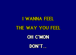 I WANNA FEEL

THE WAY YOU FEEL
0H C'MON
DON'T..