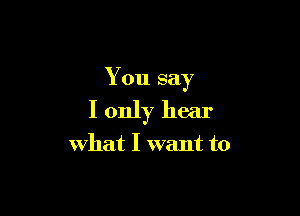 You say

I only hear
what I want to