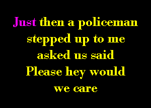 Just then a policeman
stepped up to me
asked us said

Please hey would

we care