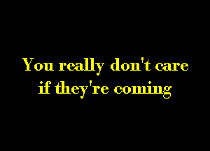 You really don't care
if they're coming