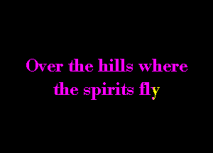 Over the hills Where

the spirits fly