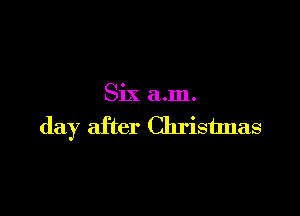 Six a.m.

day after Christlnas