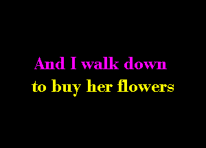 And I walk down

to buy her flowers