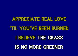 APPRECIATE REAL LOVE
'TlL YOU'VE BEEN BURNED
I BELIEVE THE GRASS
IS NO MORE GREENER