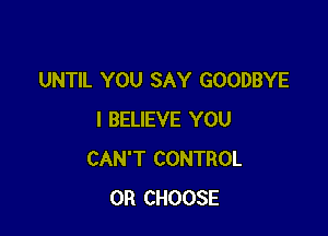 UNTIL YOU SAY GOODBYE

I BELIEVE YOU
CAN'T CONTROL
0R CHOOSE