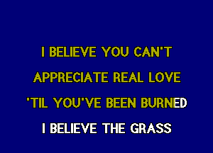 I BELIEVE YOU CAN'T
APPRECIATE REAL LOVE
'TlL YOU'VE BEEN BURNED
I BELIEVE THE GRASS