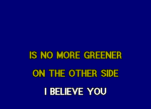 IS NO MORE GREENER
ON THE OTHER SIDE
I BELIEVE YOU