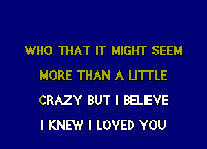 WHO THAT IT MIGHT SEEM
MORE THAN A LITTLE
CRAZY BUT I BELIEVE

I KNEW I LOVED YOU I