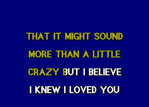 THAT IT MIGHT SOUND

MORE THAN A LITTLE
CRAZY BUT I BELIEVE
I KNEW I LOVED YOU