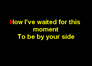 How I've waited for this
moment

To be by your side