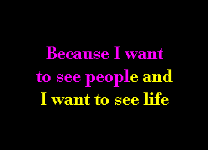 Because I want

to see people and
I want to see life