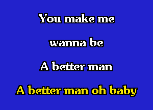 You make me
wanna be

A better man

A better man oh baby